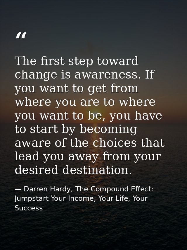 The first step toward change is awareness. If you want to get from where you are to where you want to be, you have to st — Darren Hardy, The Compound Effect: Jumpstart Your Income, Your Life, Your Success