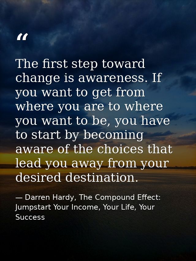 The first step toward change is awareness. If you want to get from where you are to where you want to be, you have to st — Darren Hardy, The Compound Effect: Jumpstart Your Income, Your Life, Your Success