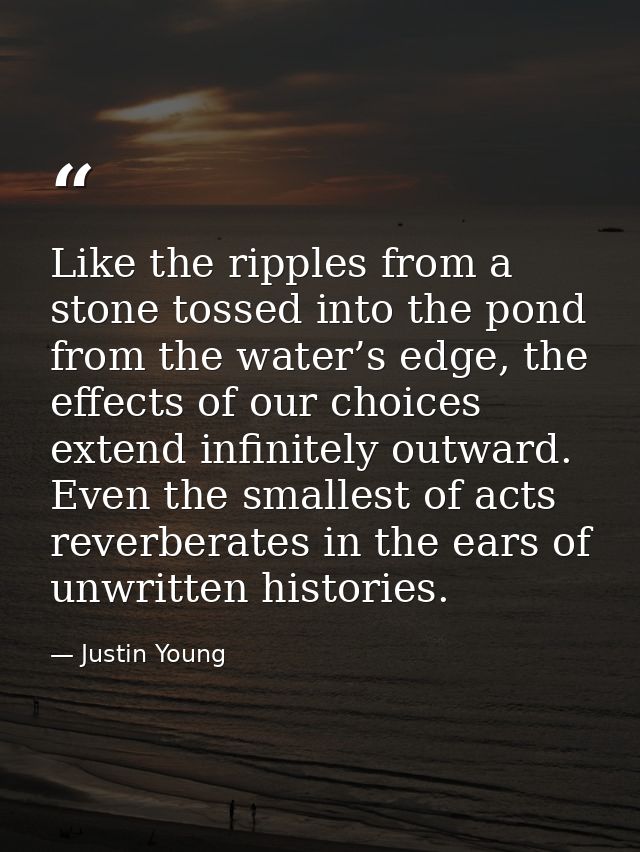 Like the ripples from a stone tossed into the pond from the water’s edge, the effects of our choices extend infinitely o — Justin Young