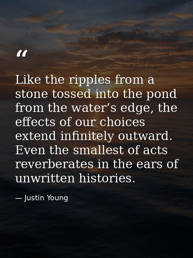 Like the ripples from a stone tossed into the pond from the water’s edge, the effects of our choices extend infinitely o — Justin Young