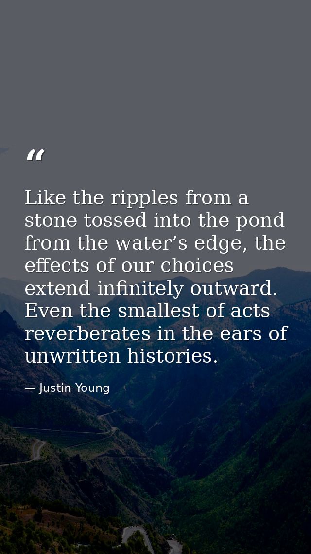 Like the ripples from a stone tossed into the pond from the water’s edge, the effects of our choices extend infinitely o — Justin Young