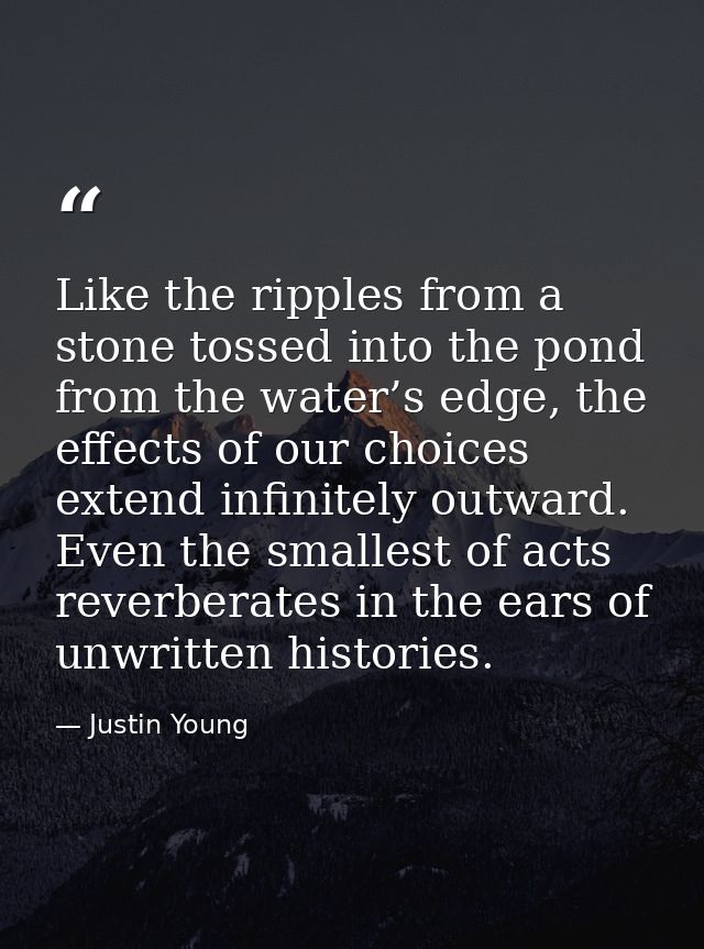 Like the ripples from a stone tossed into the pond from the water’s edge, the effects of our choices extend infinitely o — Justin Young