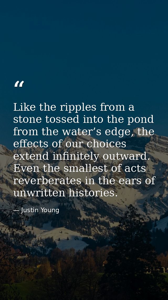 Like the ripples from a stone tossed into the pond from the water’s edge, the effects of our choices extend infinitely o — Justin Young
