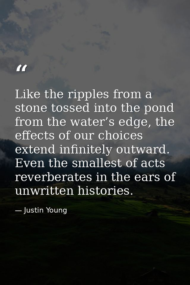 Like the ripples from a stone tossed into the pond from the water’s edge, the effects of our choices extend infinitely o — Justin Young