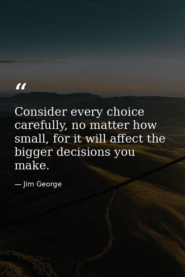 Consider every choice carefully, no matter how small, for it will affect the bigger decisions you make. — Jim George