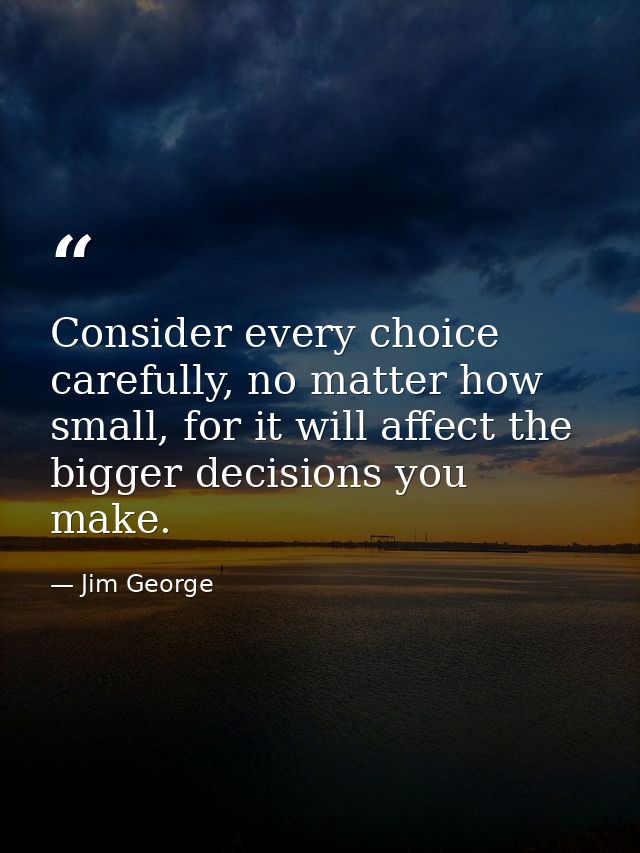 Consider every choice carefully, no matter how small, for it will affect the bigger decisions you make. — Jim George