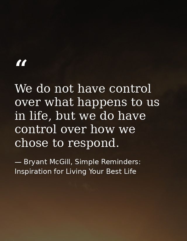 We do not have control over what happens to us in life, but we do have control over how we chose to respond. — Bryant McGill, Simple Reminders: Inspiration for Living Your Best Life