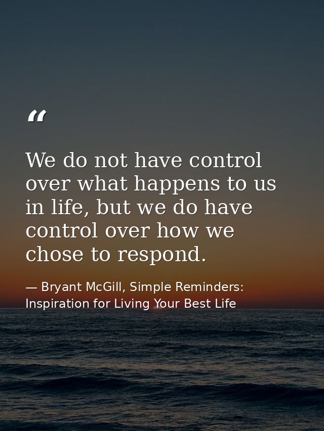 We do not have control over what happens to us in life, but we do have control over how we chose to respond. — Bryant McGill, Simple Reminders: Inspiration for Living Your Best Life