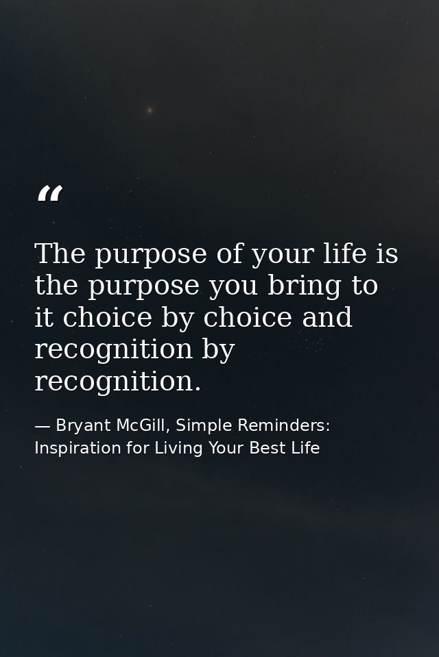 The purpose of your life is the purpose you bring to it choice by choice and recognition by recognition. — Bryant McGill, Simple Reminders: Inspiration for Living Your Best Life