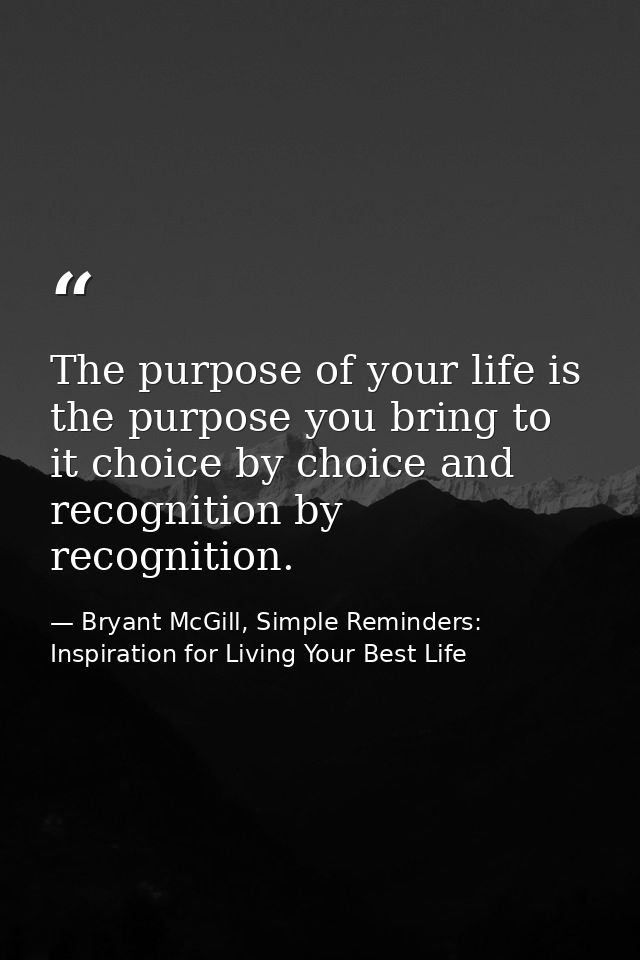 The purpose of your life is the purpose you bring to it choice by choice and recognition by recognition. — Bryant McGill, Simple Reminders: Inspiration for Living Your Best Life