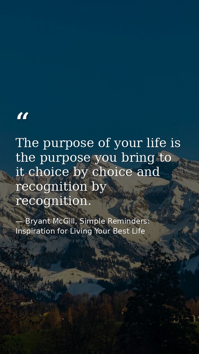 The purpose of your life is the purpose you bring to it choice by choice and recognition by recognition. — Bryant McGill, Simple Reminders: Inspiration for Living Your Best Life