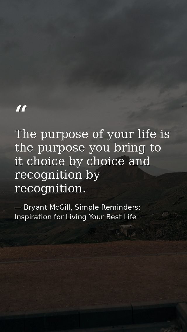 The purpose of your life is the purpose you bring to it choice by choice and recognition by recognition. — Bryant McGill, Simple Reminders: Inspiration for Living Your Best Life