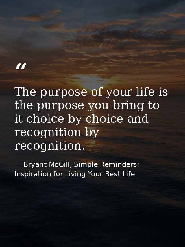 The purpose of your life is the purpose you bring to it choice by choice and recognition by recognition. — Bryant McGill, Simple Reminders: Inspiration for Living Your Best Life