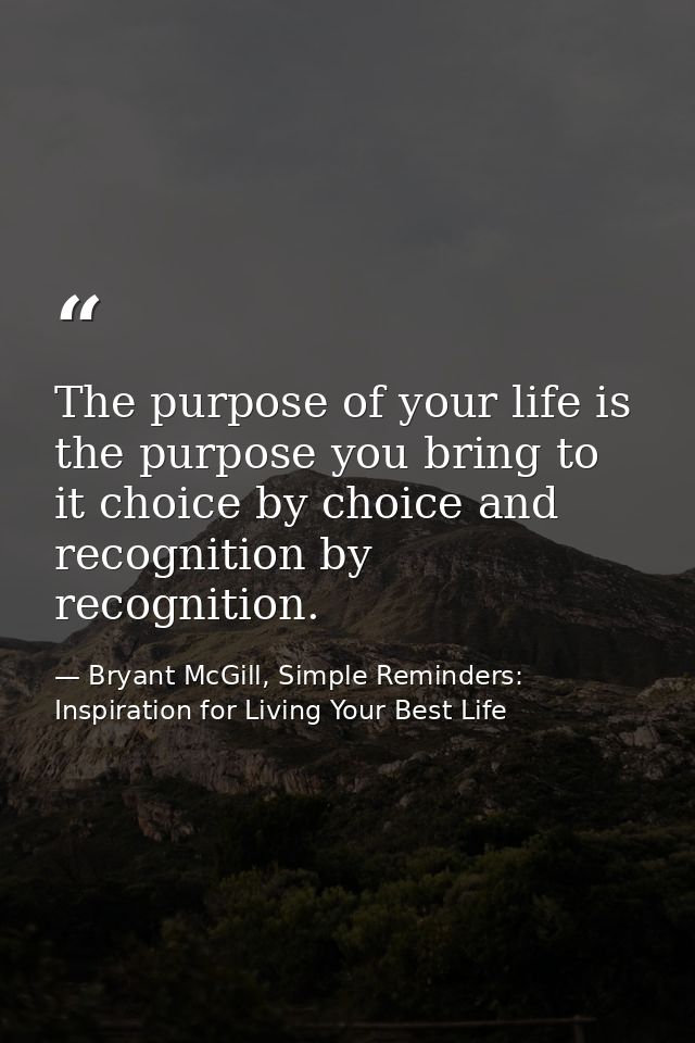 The purpose of your life is the purpose you bring to it choice by choice and recognition by recognition. — Bryant McGill, Simple Reminders: Inspiration for Living Your Best Life