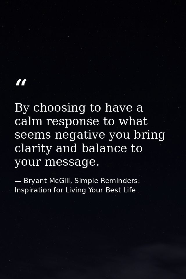 By choosing to have a calm response to what seems negative you bring clarity and balance to your message. — Bryant McGill, Simple Reminders: Inspiration for Living Your Best Life