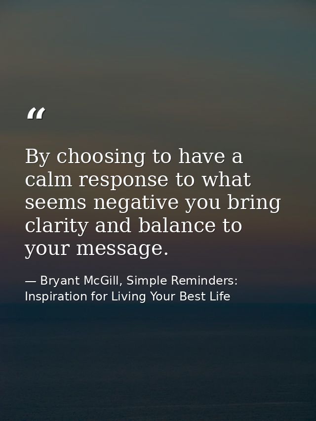By choosing to have a calm response to what seems negative you bring clarity and balance to your message. — Bryant McGill, Simple Reminders: Inspiration for Living Your Best Life
