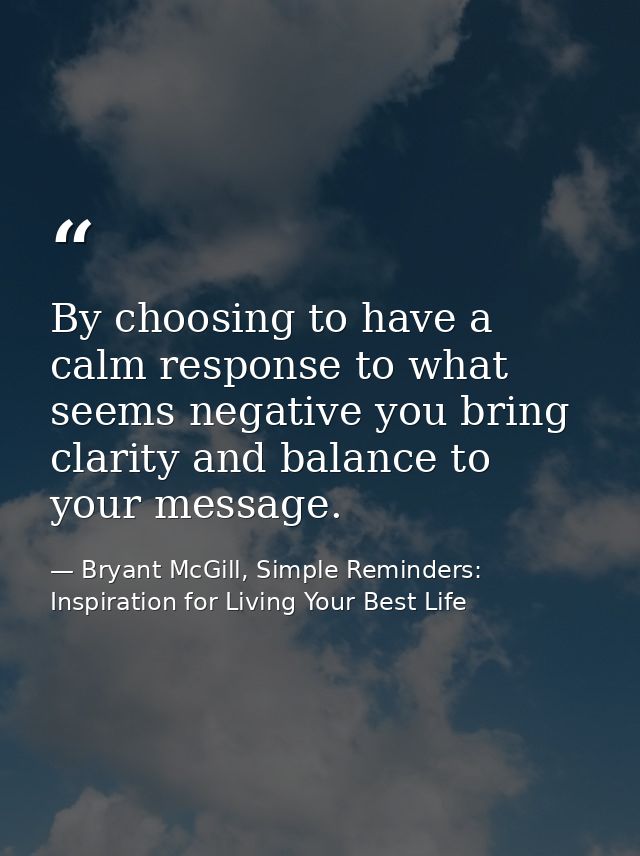 By choosing to have a calm response to what seems negative you bring clarity and balance to your message. — Bryant McGill, Simple Reminders: Inspiration for Living Your Best Life