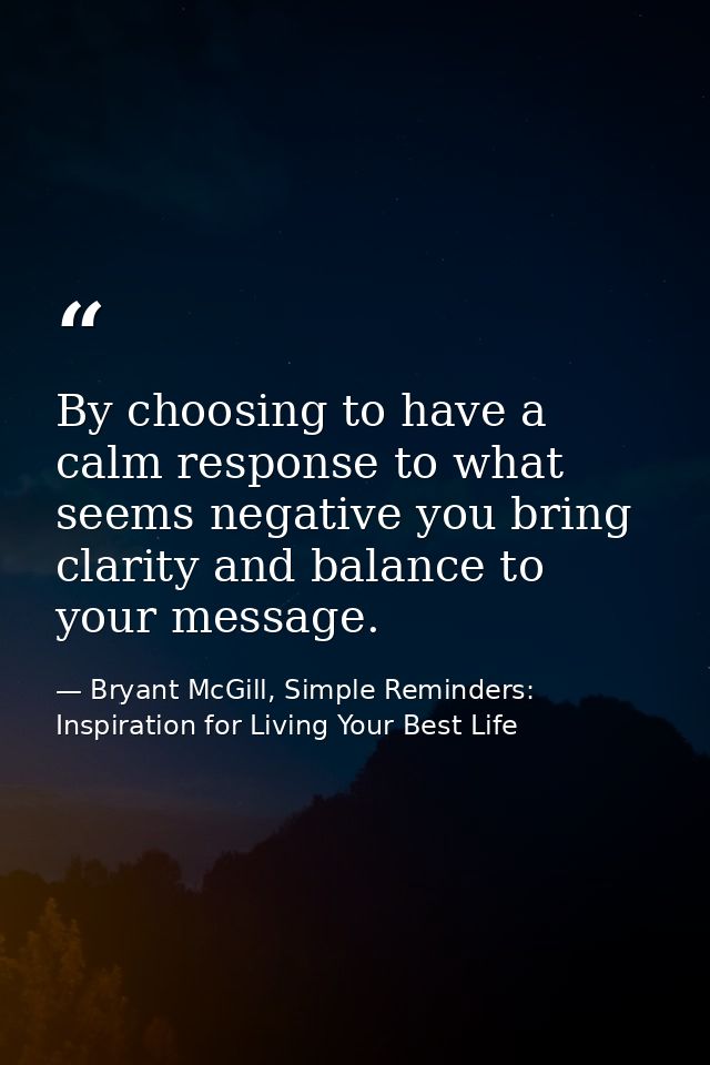 By choosing to have a calm response to what seems negative you bring clarity and balance to your message. — Bryant McGill, Simple Reminders: Inspiration for Living Your Best Life