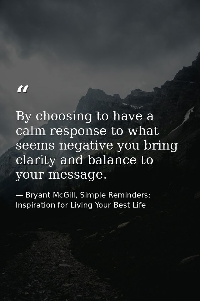 By choosing to have a calm response to what seems negative you bring clarity and balance to your message. — Bryant McGill, Simple Reminders: Inspiration for Living Your Best Life