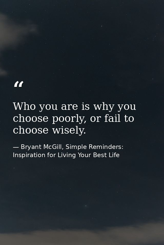 Who you are is why you choose poorly, or fail to choose wisely. — Bryant McGill, Simple Reminders: Inspiration for Living Your Best Life