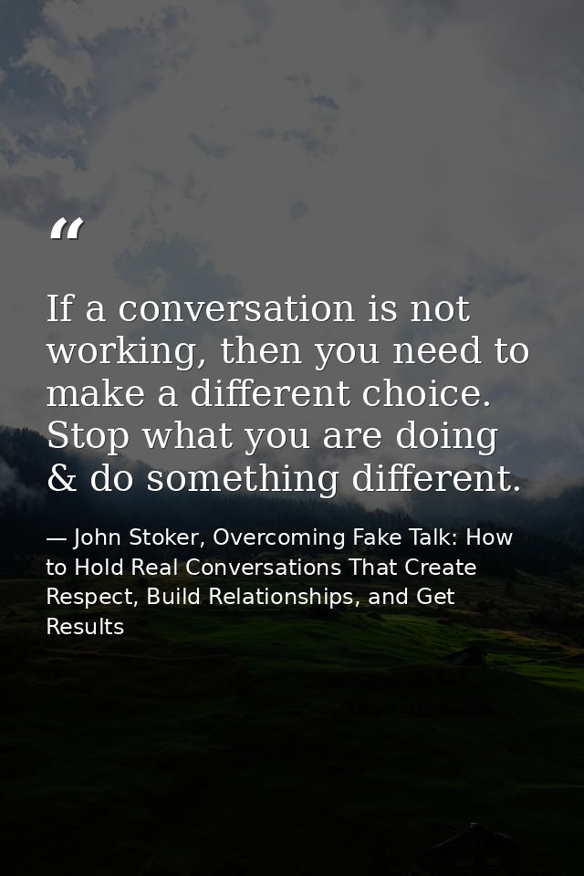If a conversation is not working, then you need to make a different choice. Stop what you are doing & do something diffe — John Stoker, Overcoming Fake Talk: How to Hold Real Conversations That Create Respect, Build Relationships, and Get Results