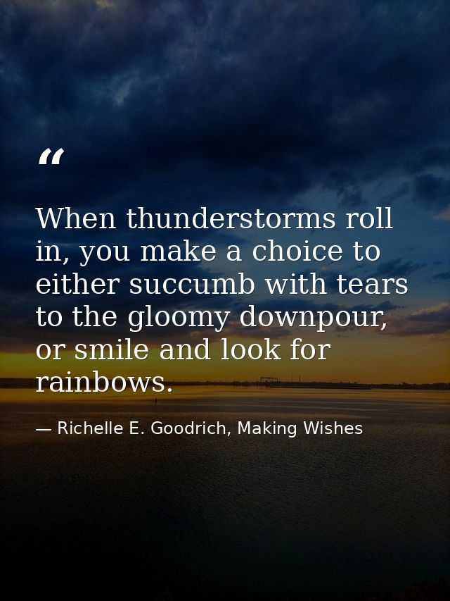 When thunderstorms roll in, you make a choice to either succumb with tears to the gloomy downpour, or smile and look for — Richelle E. Goodrich, Making Wishes