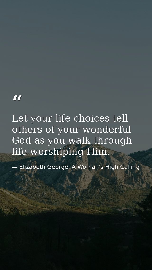 Let your life choices tell others of your wonderful God as you walk through life worshiping Him. — Elizabeth George, A Woman's High Calling