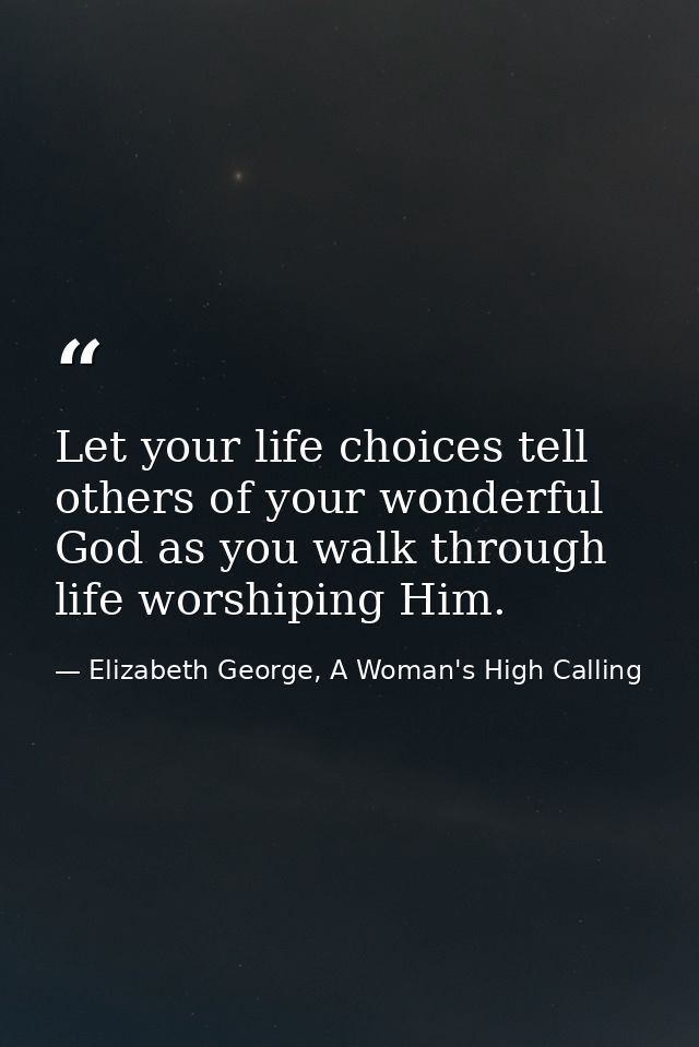 Let your life choices tell others of your wonderful God as you walk through life worshiping Him. — Elizabeth George, A Woman's High Calling