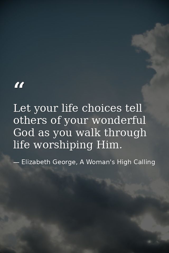 Let your life choices tell others of your wonderful God as you walk through life worshiping Him. — Elizabeth George, A Woman's High Calling