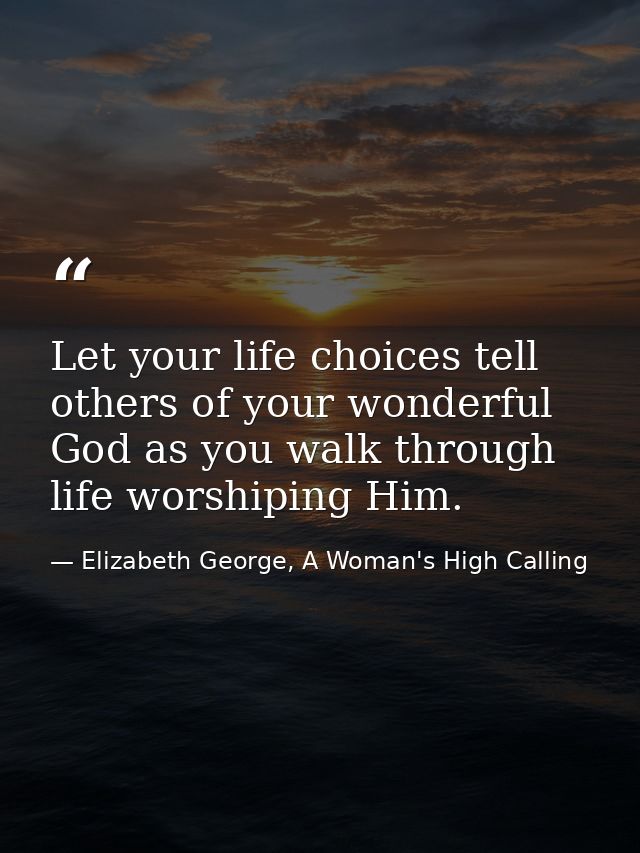 Let your life choices tell others of your wonderful God as you walk through life worshiping Him. — Elizabeth George, A Woman's High Calling
