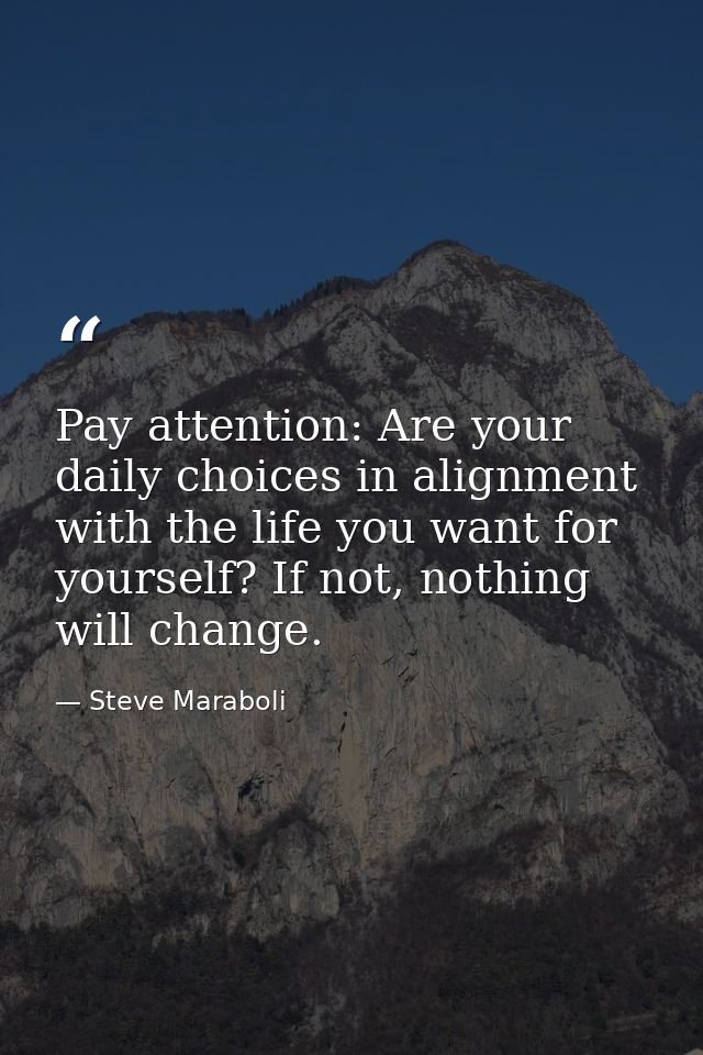 Pay attention: Are your daily choices in alignment with the life you want for yourself? If not, nothing will change. — Steve Maraboli