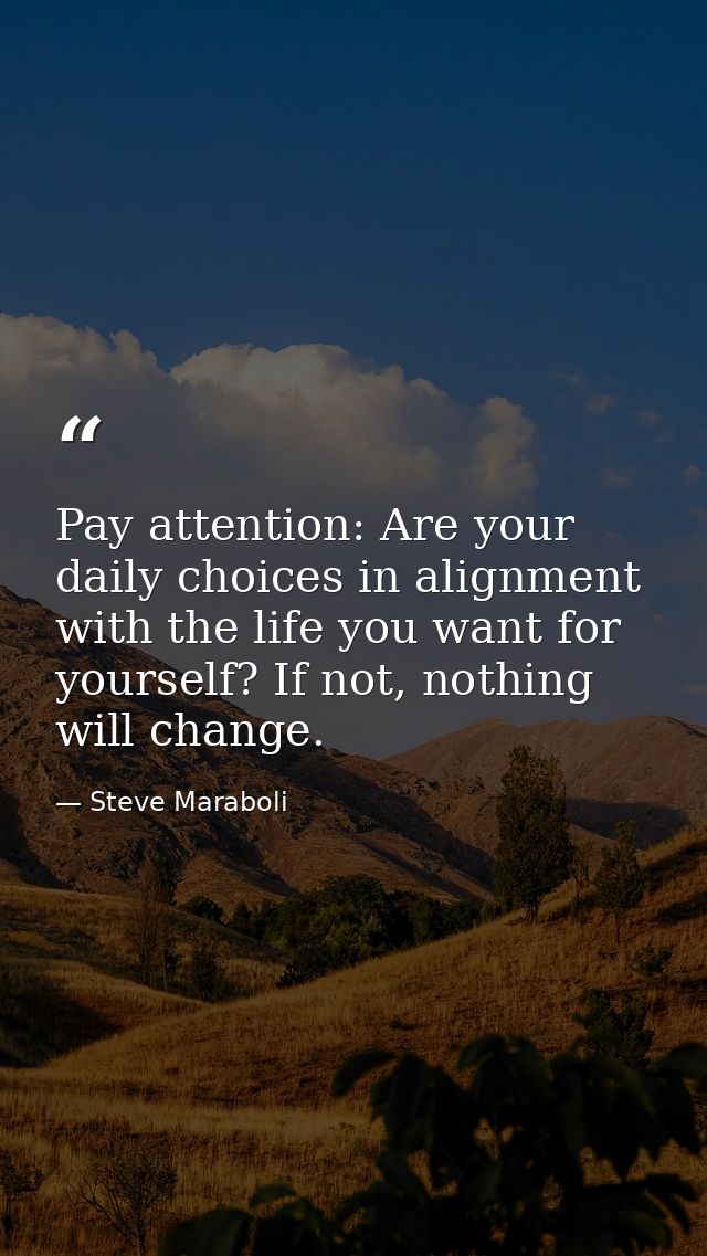 Pay attention: Are your daily choices in alignment with the life you want for yourself? If not, nothing will change. — Steve Maraboli