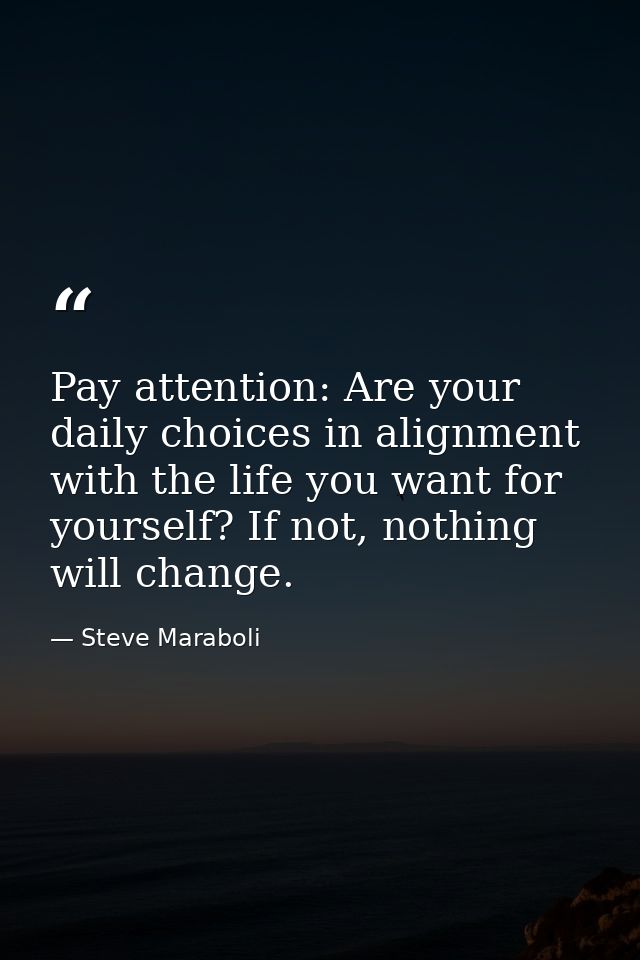 Pay attention: Are your daily choices in alignment with the life you want for yourself? If not, nothing will change. — Steve Maraboli