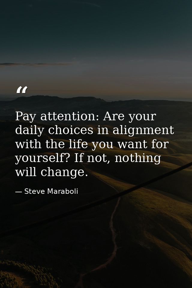 Pay attention: Are your daily choices in alignment with the life you want for yourself? If not, nothing will change. — Steve Maraboli