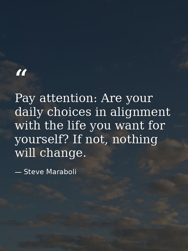 Pay attention: Are your daily choices in alignment with the life you want for yourself? If not, nothing will change. — Steve Maraboli