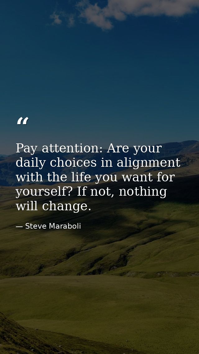 Pay attention: Are your daily choices in alignment with the life you want for yourself? If not, nothing will change. — Steve Maraboli