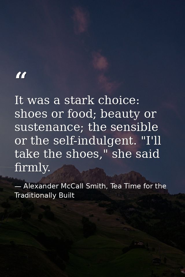It was a stark choice: shoes or food; beauty or sustenance; the sensible or the self-indulgent. "I'll take the shoes," s — Alexander McCall Smith, Tea Time for the Traditionally Built