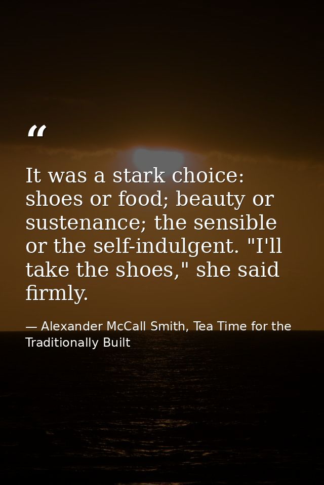 It was a stark choice: shoes or food; beauty or sustenance; the sensible or the self-indulgent. "I'll take the shoes," s — Alexander McCall Smith, Tea Time for the Traditionally Built