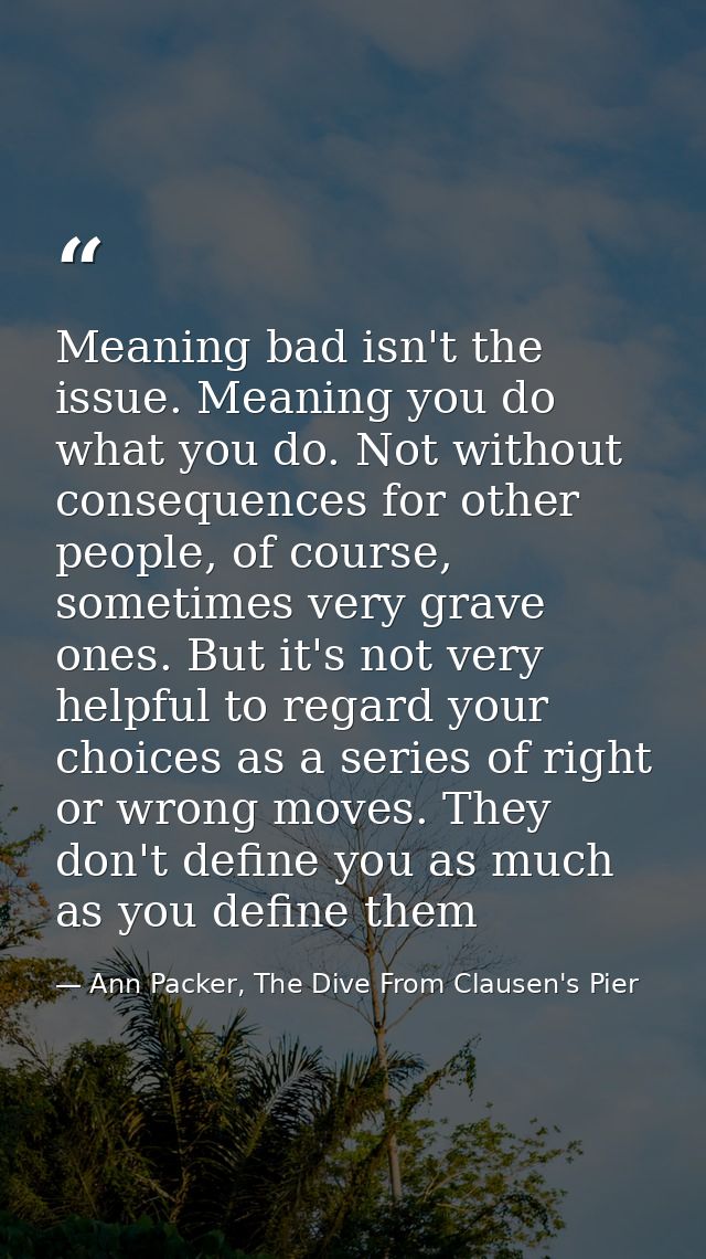 Meaning bad isn't the issue. Meaning you do what you do. Not without consequences for other people, of course, sometimes — Ann Packer, The Dive From Clausen's Pier