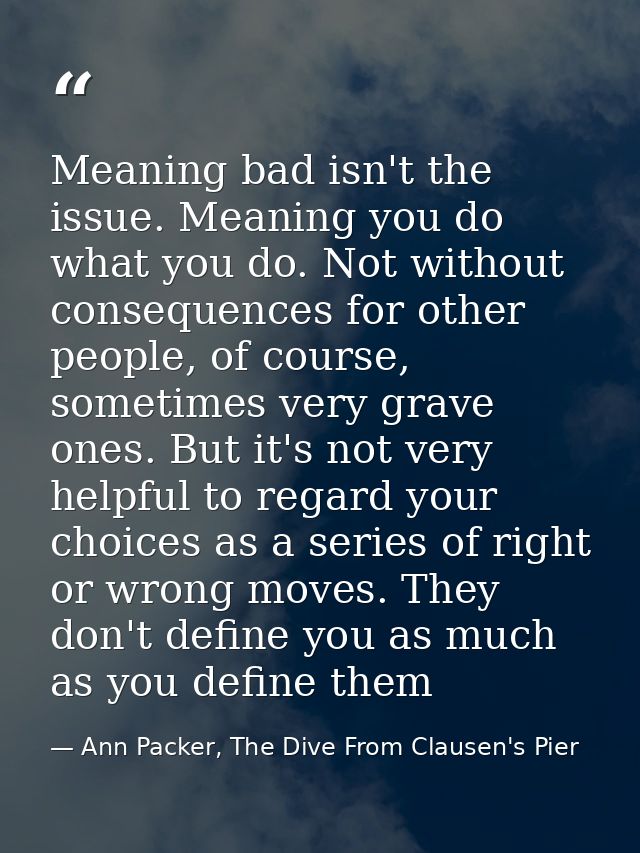 Meaning bad isn't the issue. Meaning you do what you do. Not without consequences for other people, of course, sometimes — Ann Packer, The Dive From Clausen's Pier