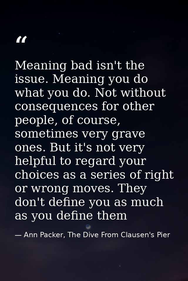 Meaning bad isn't the issue. Meaning you do what you do. Not without consequences for other people, of course, sometimes — Ann Packer, The Dive From Clausen's Pier