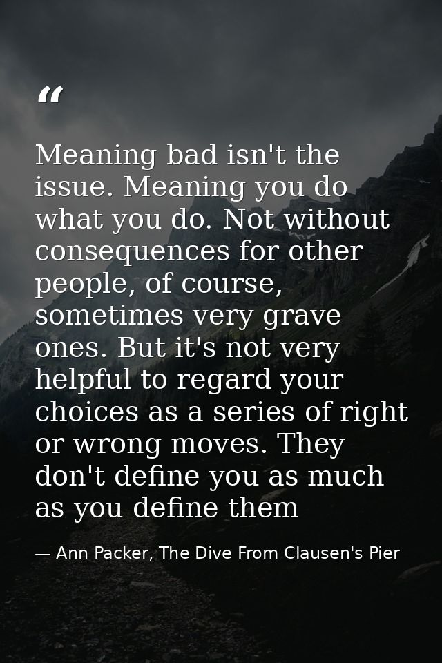 Meaning bad isn't the issue. Meaning you do what you do. Not without consequences for other people, of course, sometimes — Ann Packer, The Dive From Clausen's Pier