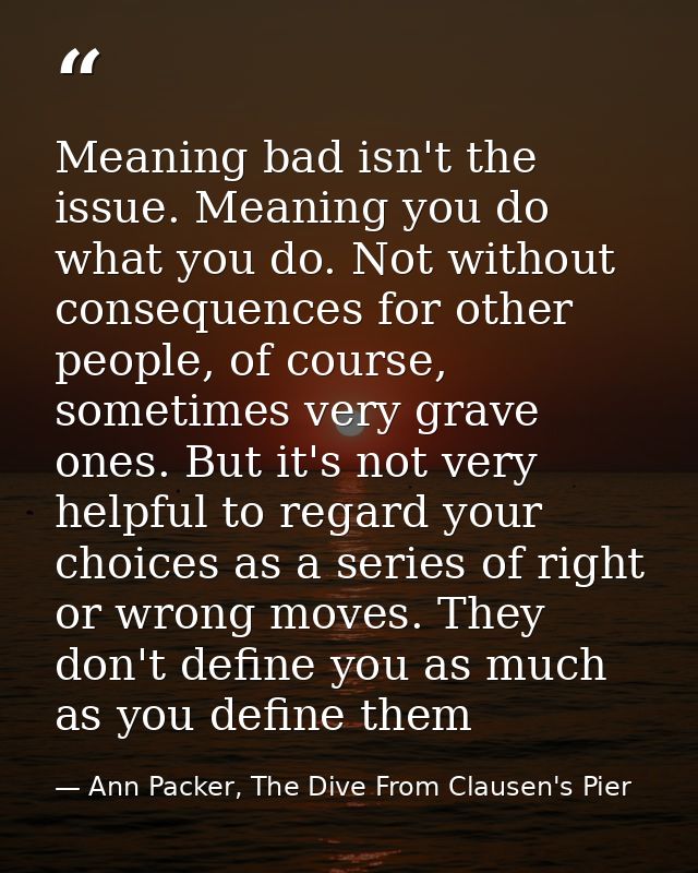 Meaning bad isn't the issue. Meaning you do what you do. Not without consequences for other people, of course, sometimes — Ann Packer, The Dive From Clausen's Pier