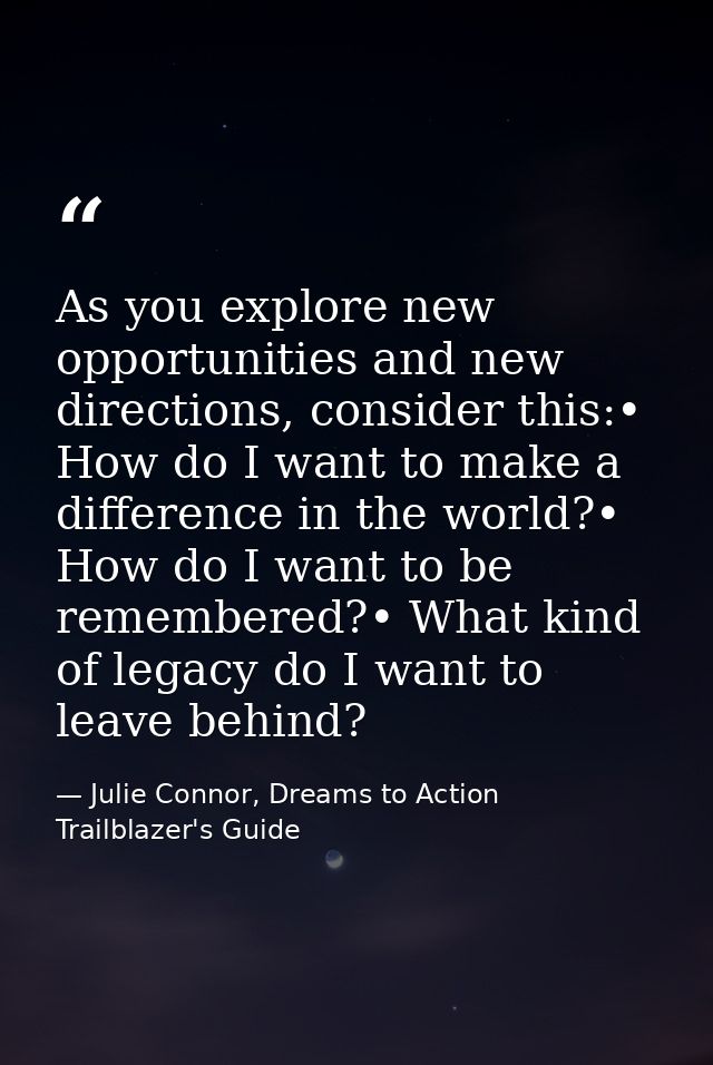 As you explore new opportunities and new directions, consider this:• How do I want to make a difference in the world?• H — Julie Connor, Dreams to Action Trailblazer's Guide