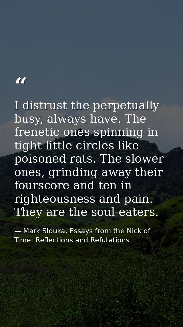 I distrust the perpetually busy, always have. The frenetic ones spinning in tight little circles like poisoned rats. The — Mark Slouka, Essays from the Nick of Time: Reflections and Refutations