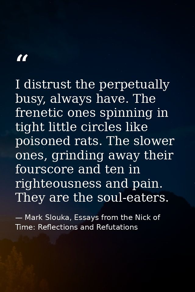 I distrust the perpetually busy, always have. The frenetic ones spinning in tight little circles like poisoned rats. The — Mark Slouka, Essays from the Nick of Time: Reflections and Refutations