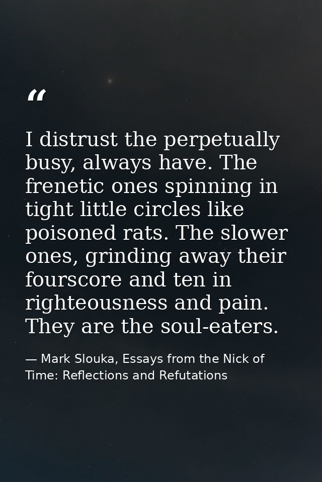 I distrust the perpetually busy, always have. The frenetic ones spinning in tight little circles like poisoned rats. The — Mark Slouka, Essays from the Nick of Time: Reflections and Refutations