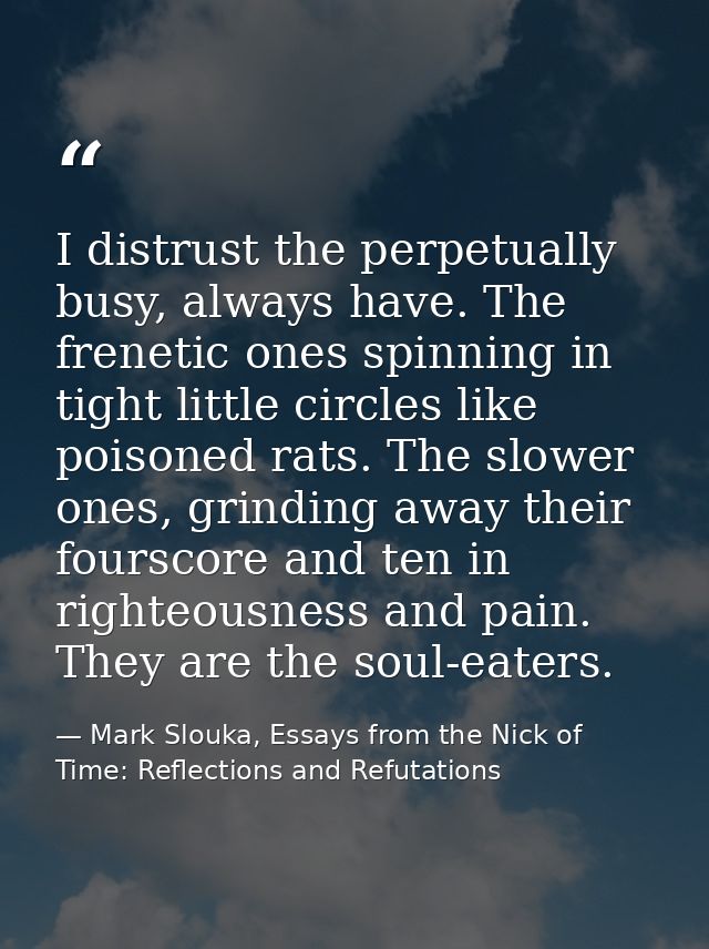 I distrust the perpetually busy, always have. The frenetic ones spinning in tight little circles like poisoned rats. The — Mark Slouka, Essays from the Nick of Time: Reflections and Refutations
