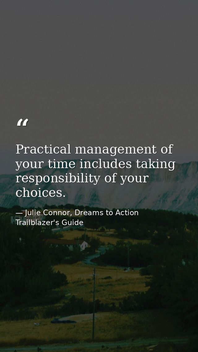 Practical management of your time includes taking responsibility of your choices. — Julie Connor, Dreams to Action Trailblazer's Guide