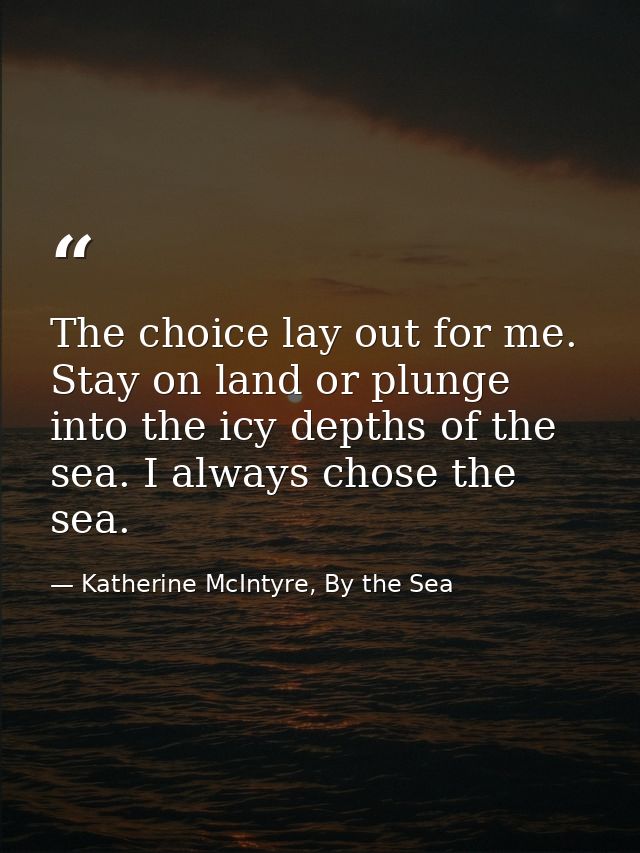 The choice lay out for me. Stay on land or plunge into the icy depths of the sea. I always chose the sea. — Katherine McIntyre, By the Sea